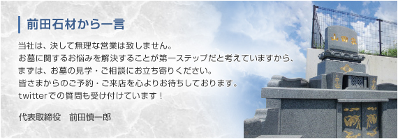 前田石材から一言 当社は、決して無理な営業は致しません。お墓に関するお悩みを解決することが第一ステップだと考えていますから、まずは、お墓の見学・ご相談にお立ち寄りください。皆さまからのご予約・ご来店を心よりお待ちしております。
twitterでの質問も受け付けています！ 代表取締役　前田慎一郎 